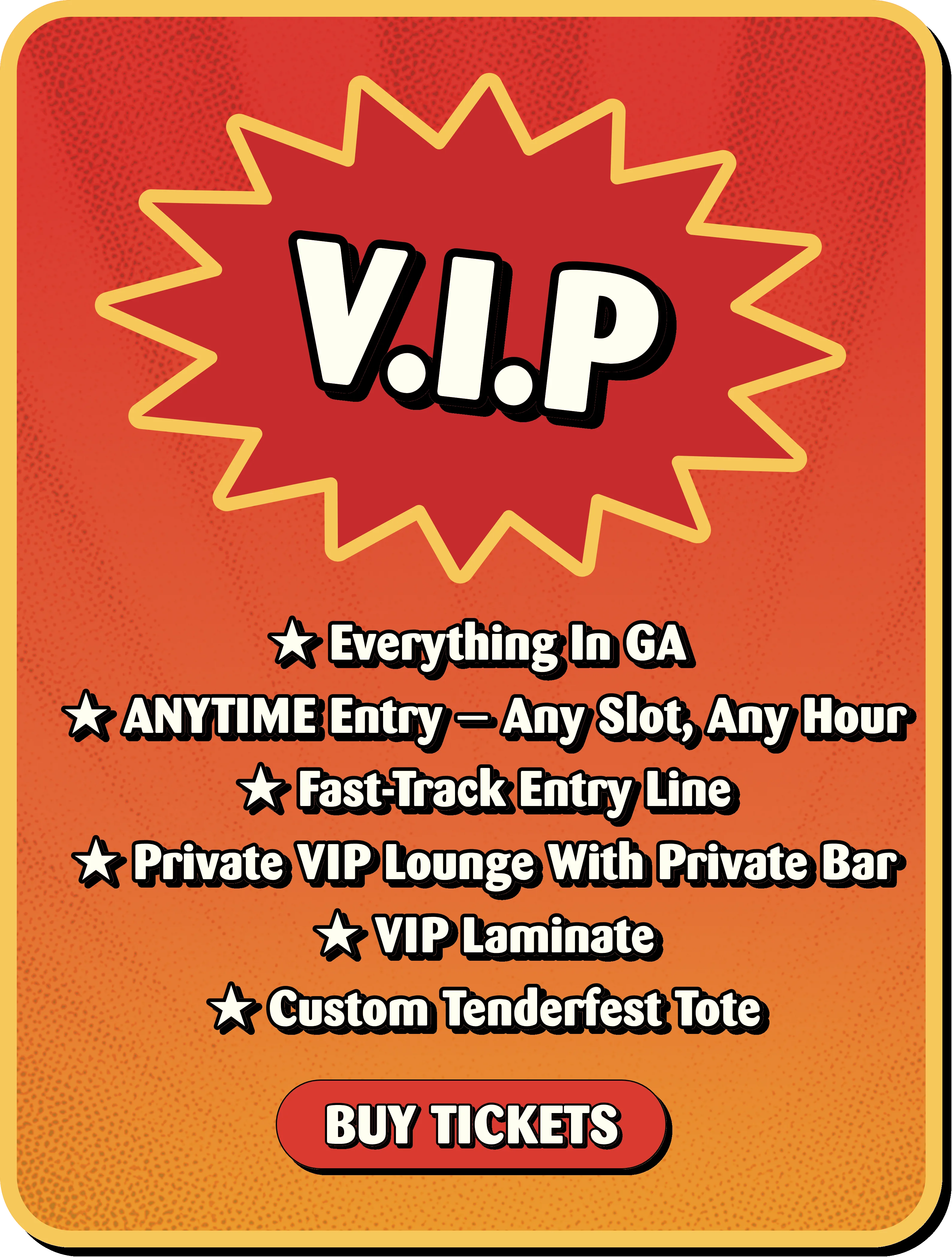 V.I.P: everything in GA, anytime entry any slot any hour, fast-track entry line, private VIP lounge with private bar, VIP laminate, custom Tenderfest tote. Buy tickets.
